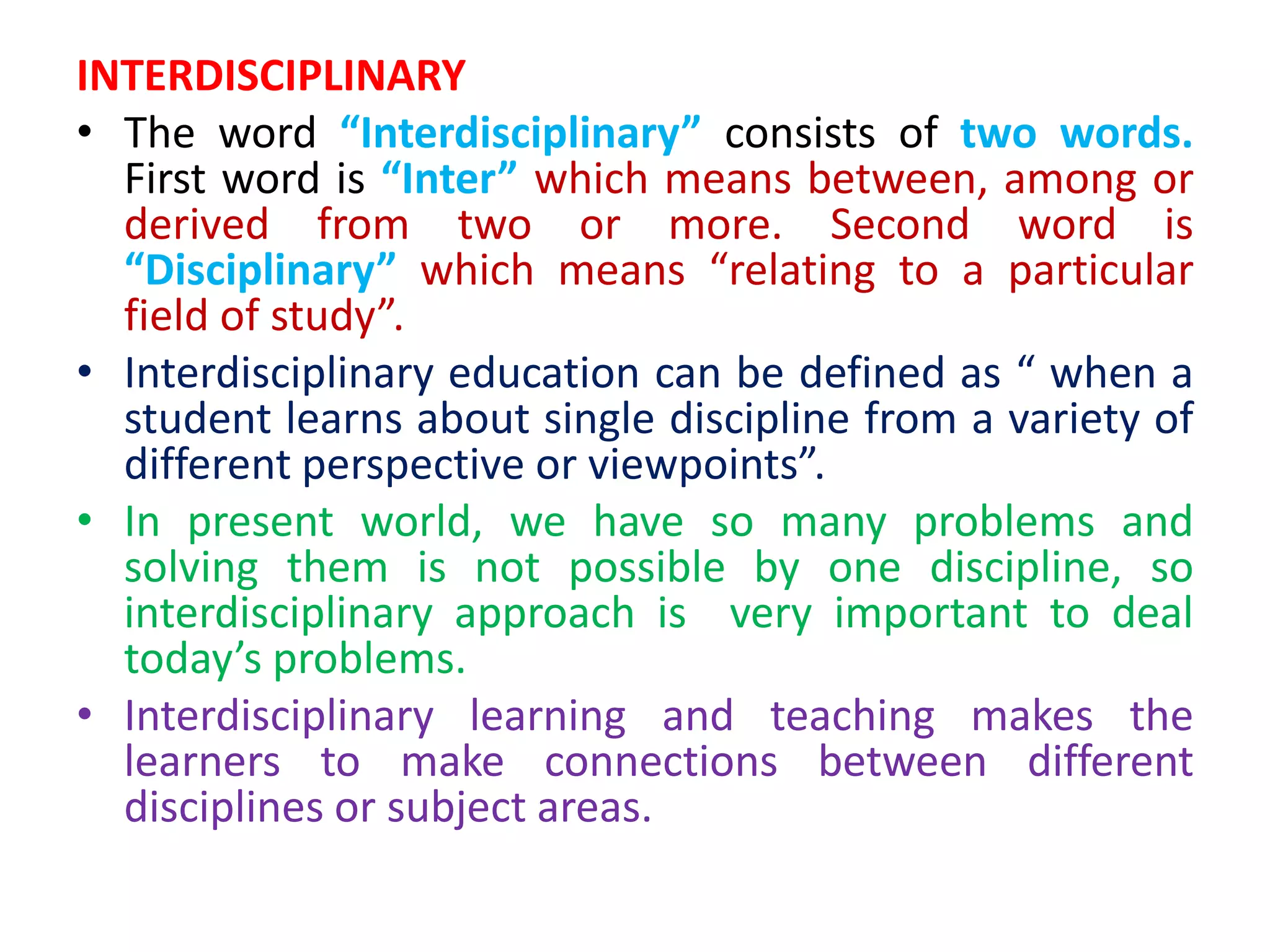 INTERDISCIPLINARY
• The word “Interdisciplinary” consists of two words.
First word is “Inter” which means between, among or
derived from two or more. Second word is
“Disciplinary” which means “relating to a particular
field of study”.
• Interdisciplinary education can be defined as “ when a
student learns about single discipline from a variety of
different perspective or viewpoints”.
• In present world, we have so many problems and
solving them is not possible by one discipline, so
interdisciplinary approach is very important to deal
today’s problems.
• Interdisciplinary learning and teaching makes the
learners to make connections between different
disciplines or subject areas.
 