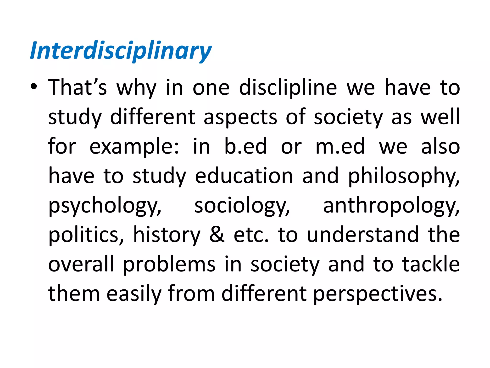 Interdisciplinary
• That’s why in one disclipline we have to
study different aspects of society as well
for example: in b.ed or m.ed we also
have to study education and philosophy,
psychology, sociology, anthropology,
politics, history & etc. to understand the
overall problems in society and to tackle
them easily from different perspectives.
 