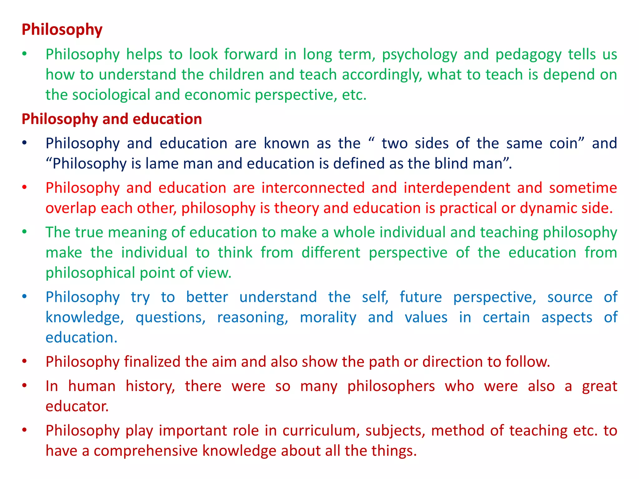 Philosophy
• Philosophy helps to look forward in long term, psychology and pedagogy tells us
how to understand the children and teach accordingly, what to teach is depend on
the sociological and economic perspective, etc.
Philosophy and education
• Philosophy and education are known as the “ two sides of the same coin” and
“Philosophy is lame man and education is defined as the blind man”.
• Philosophy and education are interconnected and interdependent and sometime
overlap each other, philosophy is theory and education is practical or dynamic side.
• The true meaning of education to make a whole individual and teaching philosophy
make the individual to think from different perspective of the education from
philosophical point of view.
• Philosophy try to better understand the self, future perspective, source of
knowledge, questions, reasoning, morality and values in certain aspects of
education.
• Philosophy finalized the aim and also show the path or direction to follow.
• In human history, there were so many philosophers who were also a great
educator.
• Philosophy play important role in curriculum, subjects, method of teaching etc. to
have a comprehensive knowledge about all the things.
 