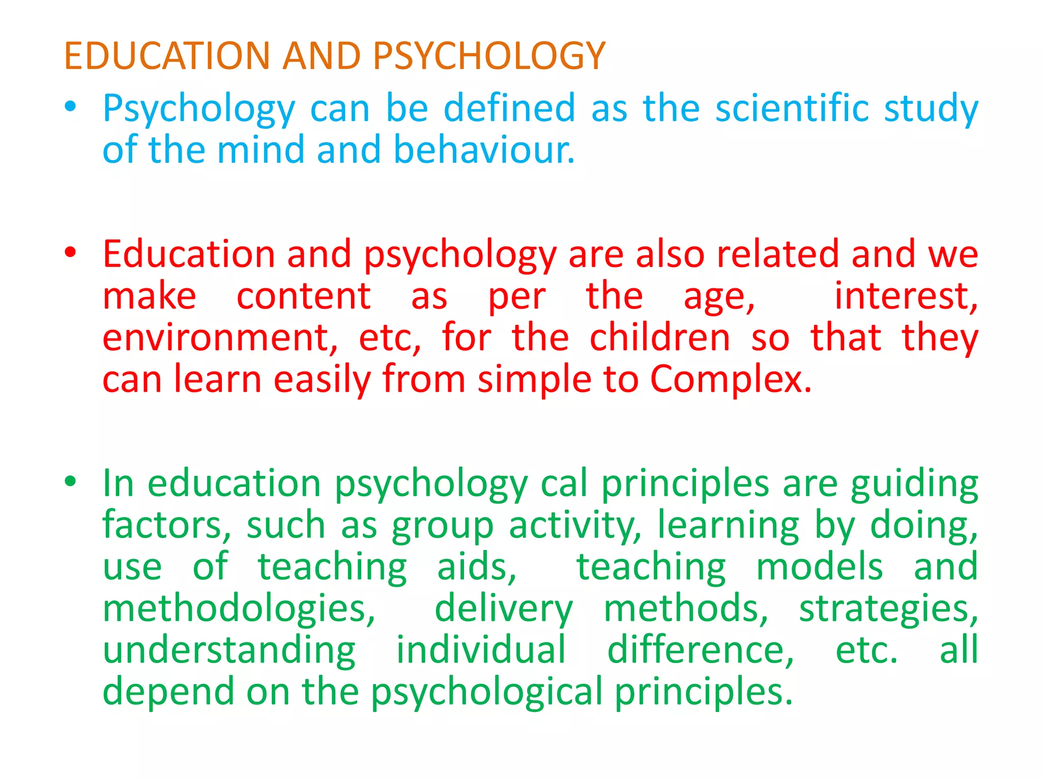 EDUCATION AND PSYCHOLOGY
• Psychology can be defined as the scientific study
of the mind and behaviour.
• Education and psychology are also related and we
make content as per the age, interest,
environment, etc, for the children so that they
can learn easily from simple to Complex.
• In education psychology cal principles are guiding
factors, such as group activity, learning by doing,
use of teaching aids, teaching models and
methodologies, delivery methods, strategies,
understanding individual difference, etc. all
depend on the psychological principles.
 