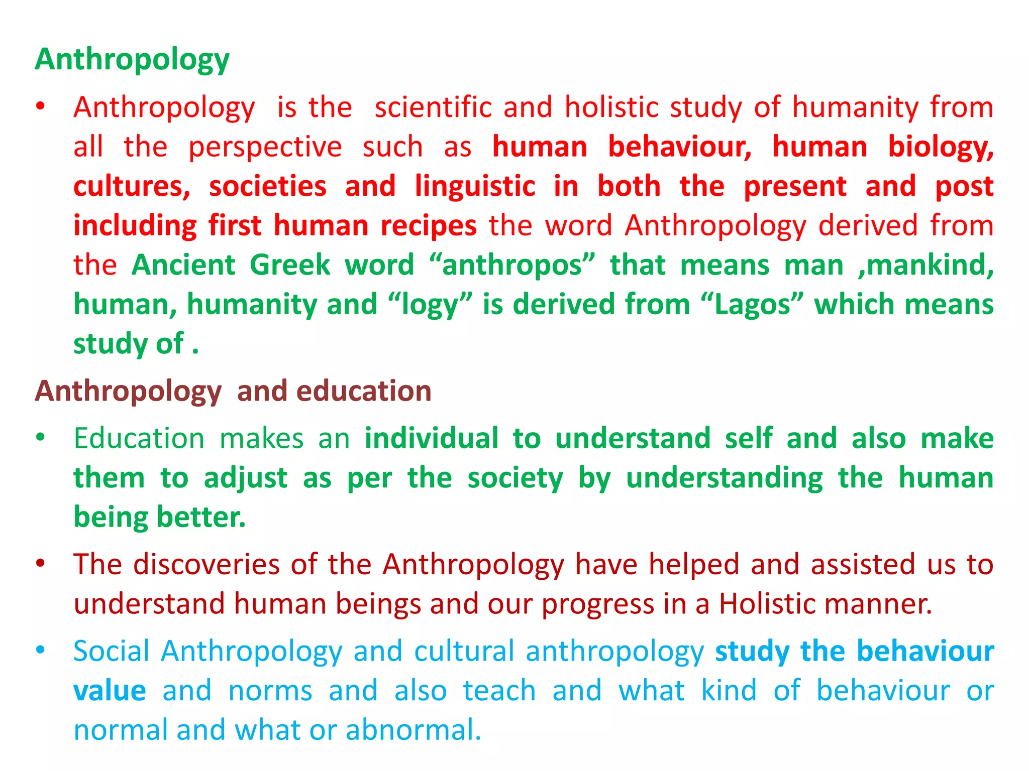 Anthropology
• Anthropology is the scientific and holistic study of humanity from
all the perspective such as human behaviour, human biology,
cultures, societies and linguistic in both the present and post
including first human recipes the word Anthropology derived from
the Ancient Greek word “anthropos” that means man ,mankind,
human, humanity and “logy” is derived from “Lagos” which means
study of .
Anthropology and education
• Education makes an individual to understand self and also make
them to adjust as per the society by understanding the human
being better.
• The discoveries of the Anthropology have helped and assisted us to
understand human beings and our progress in a Holistic manner.
• Social Anthropology and cultural anthropology study the behaviour
value and norms and also teach and what kind of behaviour or
normal and what or abnormal.
 