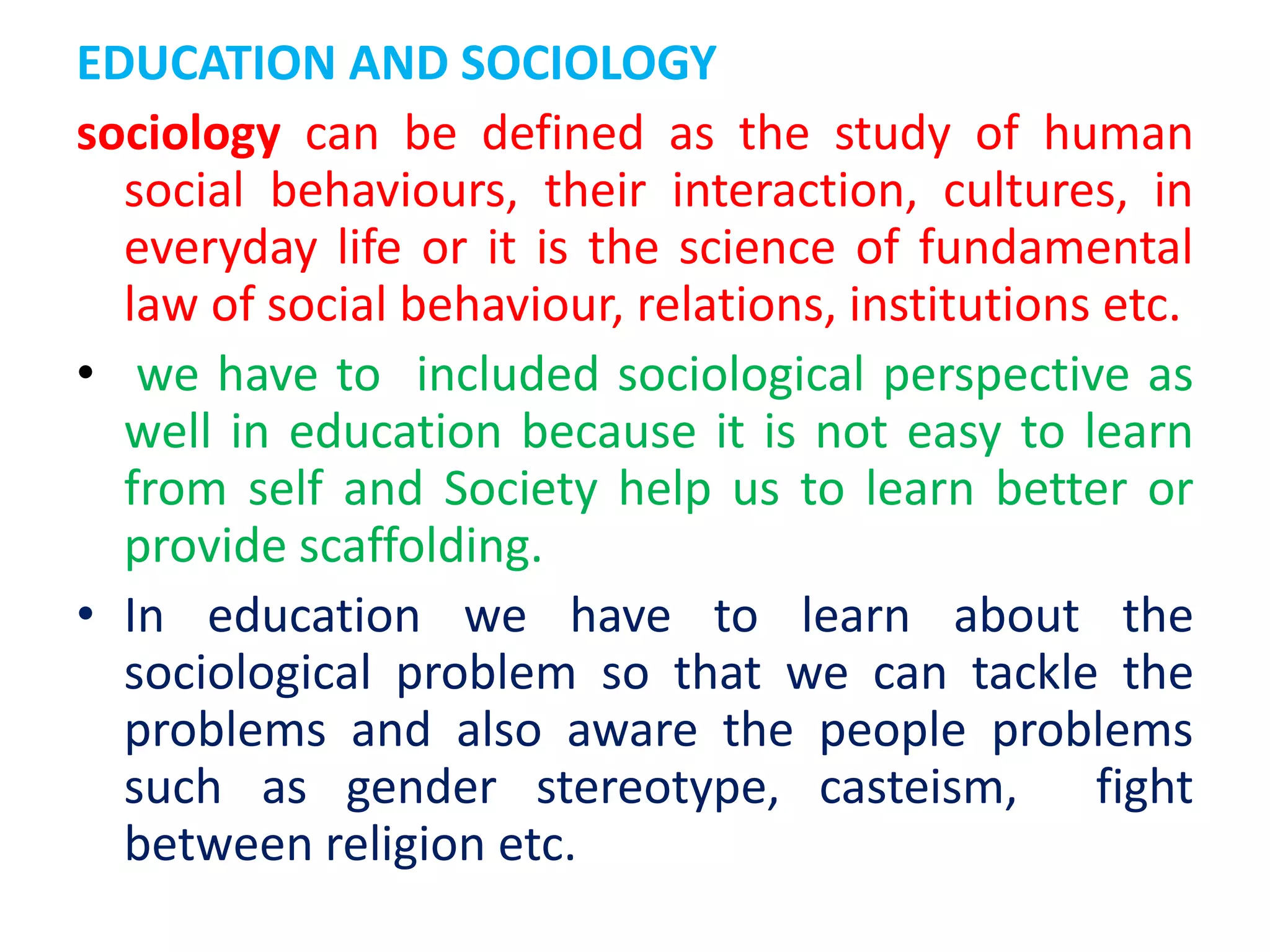 EDUCATION AND SOCIOLOGY
sociology can be defined as the study of human
social behaviours, their interaction, cultures, in
everyday life or it is the science of fundamental
law of social behaviour, relations, institutions etc.
• we have to included sociological perspective as
well in education because it is not easy to learn
from self and Society help us to learn better or
provide scaffolding.
• In education we have to learn about the
sociological problem so that we can tackle the
problems and also aware the people problems
such as gender stereotype, casteism, fight
between religion etc.
 