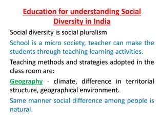 Education for understanding Social
Diversity in India
Social diversity is social pluralism
School is a micro society, teacher can make the
students through teaching learning activities.
Teaching methods and strategies adopted in the
class room are:
Geography - climate, difference in territorial
structure, geographical environment.
Same manner social difference among people is
natural.
 