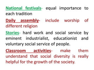 National festivals- equal importance to
each tradition
Daily assembly- include worship of
different religion
Stories- hard work and social service by
eminent industrialist, educationist and
voluntary social service of people.
Classroom activities- make them
understand that social diversity is really
helpful for the growth of the society.
 