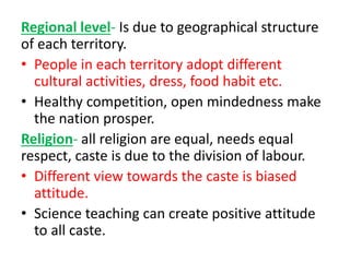 Regional level- Is due to geographical structure
of each territory.
• People in each territory adopt different
cultural activities, dress, food habit etc.
• Healthy competition, open mindedness make
the nation prosper.
Religion- all religion are equal, needs equal
respect, caste is due to the division of labour.
• Different view towards the caste is biased
attitude.
• Science teaching can create positive attitude
to all caste.
 