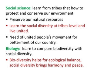 Social science: learn from tribes that how to
protect and conserve our environment.
 Preserve our natural resources
 Learn the social diversity at tribes level and
live united.
 Need of united people’s movement for
betterment of our country.
Biology: learn to compare biodiversity with
social diversity.
 Bio-diversity helps for ecological balance,
social diversity brings harmony and peace.
 