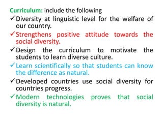 Curriculum: include the following
Diversity at linguistic level for the welfare of
our country.
Strengthens positive attitude towards the
social diversity.
Design the curriculum to motivate the
students to learn diverse culture.
Learn scientifically so that students can know
the difference as natural.
Developed countries use social diversity for
countries progress.
Modern technologies proves that social
diversity is natural.
 