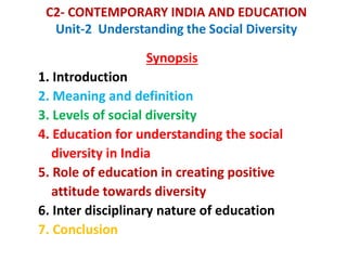 C2- CONTEMPORARY INDIA AND EDUCATION
Unit-2 Understanding the Social Diversity
Synopsis
1. Introduction
2. Meaning and definition
3. Levels of social diversity
4. Education for understanding the social
diversity in India
5. Role of education in creating positive
attitude towards diversity
6. Inter disciplinary nature of education
7. Conclusion
 