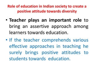 Role of education in Indian society to create a
positive attitude towards diversity
• Teacher plays an important role to
bring an assertive approach among
learners towards education.
• If the teacher comprehends various
effective approaches in teaching he
surely brings positive attitudes to
students towards education.
 