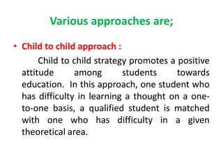Various approaches are;
• Child to child approach :
Child to child strategy promotes a positive
attitude among students towards
education. In this approach, one student who
has difficulty in learning a thought on a one-
to-one basis, a qualified student is matched
with one who has difficulty in a given
theoretical area.
 