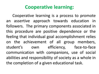 Cooperative learning:
Cooperative learning is a process to promote
an assertive approach towards education in
followers. The primary components associated in
this procedure are positive dependence or the
feeling that individual goal accomplishment relies
on the achievement of all group members,
student’s own efficiency, face-to-face
communication with companions, use of social
abilities and responsibility of society as a whole in
the completion of a given educational task.
 