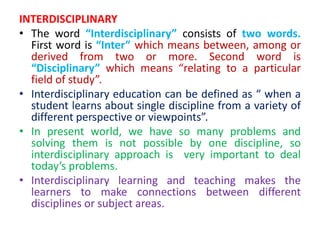 INTERDISCIPLINARY
• The word “Interdisciplinary” consists of two words.
First word is “Inter” which means between, among or
derived from two or more. Second word is
“Disciplinary” which means “relating to a particular
field of study”.
• Interdisciplinary education can be defined as “ when a
student learns about single discipline from a variety of
different perspective or viewpoints”.
• In present world, we have so many problems and
solving them is not possible by one discipline, so
interdisciplinary approach is very important to deal
today’s problems.
• Interdisciplinary learning and teaching makes the
learners to make connections between different
disciplines or subject areas.
 