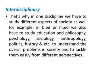 Interdisciplinary
• That’s why in one disclipline we have to
study different aspects of society as well
for example: in b.ed or m.ed we also
have to study education and philosophy,
psychology, sociology, anthropology,
politics, history & etc. to understand the
overall problems in society and to tackle
them easily from different perspectives.
 