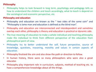 Philosophy
• Philosophy helps to look forward in long term, psychology and pedagogy tells us
how to understand the children and teach accordingly, what to teach is depend on
the sociological and economic perspective, etc.
Philosophy and education
• Philosophy and education are known as the “ two sides of the same coin” and
“Philosophy is lame man and education is defined as the blind man”.
• Philosophy and education are interconnected and interdependent and sometime
overlap each other, philosophy is theory and education is practical or dynamic side.
• The true meaning of education to make a whole individual and teaching philosophy
make the individual to think from different perspective of the education from
philosophical point of view.
• Philosophy try to better understand the self, future perspective, source of
knowledge, questions, reasoning, morality and values in certain aspects of
education.
• Philosophy finalized the aim and also show the path or direction to follow.
• In human history, there were so many philosophers who were also a great
educator.
• Philosophy play important role in curriculum, subjects, method of teaching etc. to
have a comprehensive knowledge about all the things.
 