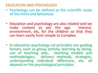 EDUCATION AND PSYCHOLOGY
• Psychology can be defined as the scientific study
of the mind and behaviour.
• Education and psychology are also related and we
make content as per the age, interest,
environment, etc, for the children so that they
can learn easily from simple to Complex.
• In education psychology cal principles are guiding
factors, such as group activity, learning by doing,
use of teaching aids, teaching models and
methodologies, delivery methods, strategies,
understanding individual difference, etc. all
depend on the psychological principles.
 