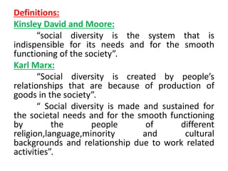 Definitions:
Kinsley David and Moore:
“social diversity is the system that is
indispensible for its needs and for the smooth
functioning of the society”.
Karl Marx:
“Social diversity is created by people’s
relationships that are because of production of
goods in the society”.
“ Social diversity is made and sustained for
the societal needs and for the smooth functioning
by the people of different
religion,language,minority and cultural
backgrounds and relationship due to work related
activities”.
 