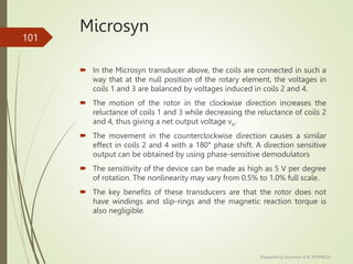Microsyn
 In the Microsyn transducer above, the coils are connected in such a
way that at the null position of the rotary element, the voltages in
coils 1 and 3 are balanced by voltages induced in coils 2 and 4.
 The motion of the rotor in the clockwise direction increases the
reluctance of coils 1 and 3 while decreasing the reluctance of coils 2
and 4, thus giving a net output voltage vo.
 The movement in the counterclockwise direction causes a similar
effect in coils 2 and 4 with a 180° phase shift. A direction sensitive
output can be obtained by using phase-sensitive demodulators
 The sensitivity of the device can be made as high as 5 V per degree
of rotation. The nonlinearity may vary from 0.5% to 1.0% full scale.
 The key benefits of these transducers are that the rotor does not
have windings and slip-rings and the magnetic reaction torque is
also negligible.
Prepared by Sivanesh A R, AP/MECH
101
 