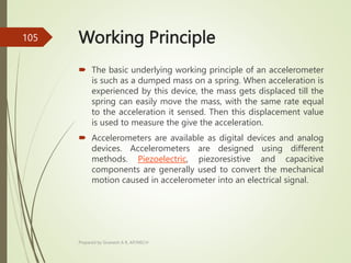 Working Principle
 The basic underlying working principle of an accelerometer
is such as a dumped mass on a spring. When acceleration is
experienced by this device, the mass gets displaced till the
spring can easily move the mass, with the same rate equal
to the acceleration it sensed. Then this displacement value
is used to measure the give the acceleration.
 Accelerometers are available as digital devices and analog
devices. Accelerometers are designed using different
methods. Piezoelectric, piezoresistive and capacitive
components are generally used to convert the mechanical
motion caused in accelerometer into an electrical signal.
Prepared by Sivanesh A R, AP/MECH
105
 