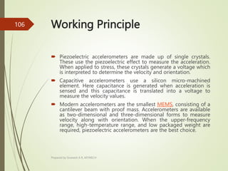 Working Principle
 Piezoelectric accelerometers are made up of single crystals.
These use the piezoelectric effect to measure the acceleration.
When applied to stress, these crystals generate a voltage which
is interpreted to determine the velocity and orientation.
 Capacitive accelerometers use a silicon micro-machined
element. Here capacitance is generated when acceleration is
sensed and this capacitance is translated into a voltage to
measure the velocity values.
 Modern accelerometers are the smallest MEMS, consisting of a
cantilever beam with proof mass. Accelerometers are available
as two-dimensional and three-dimensional forms to measure
velocity along with orientation. When the upper-frequency
range, high-temperature range, and low packaged weight are
required, piezoelectric accelerometers are the best choice.
Prepared by Sivanesh A R, AP/MECH
106
 