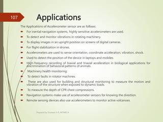 Applications
The Applications of Accelerometer sensor are as follows:
 For inertial navigation systems, highly sensitive accelerometers are used.
 To detect and monitor vibrations in rotating machinery.
 To display images in an upright position on screens of digital cameras.
 For flight stabilization in drones.
 Accelerometers are used to sense orientation, coordinate acceleration, vibration, shock.
 Used to detect the position of the device in laptops and mobiles.
 High-frequency recording of biaxial and triaxial acceleration in biological applications for
discrimination of behavioral patterns of animals.
 Machinery health monitoring.
 To detect faults in rotator machines.
 These are also used for building and structural monitoring to measure the motion and
vibration of the structure when exposed to dynamic loads.
 To measure the depth of CPR chest compressions.
 Navigation systems make use of accelerometer sensors for knowing the direction.
 Remote sensing devices also use accelerometers to monitor active volcanoes.
Prepared by Sivanesh A R, AP/MECH
107
 