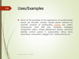 Uses/Examples
 Some of the examples of the applications of accelerometer
sensor are Aircrafts, missiles, Quake-catcher network for
scientific research of earthquakes, pumps, fan, rollers,
compressors, Zoll’s AED plus, footpods, Intelligent
compaction rollers, airbag deployment system, electronic
stability control system in automobiles, tilting trains,
Gravimetry, camcorders, Glogger VS2, mobile phones etc…
Prepared by Sivanesh A R, AP/MECH
108
 