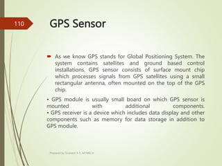 GPS Sensor
 As we know GPS stands for Global Positioning System. The
system contains satellites and ground based control
installations. GPS sensor consists of surface mount chip
which processes signals from GPS satellites using a small
rectangular antenna, often mounted on the top of the GPS
chip.
• GPS module is usually small board on which GPS sensor is
mounted with additional components.
• GPS receiver is a device which includes data display and other
components such as memory for data storage in addition to
GPS module.
Prepared by Sivanesh A R, AP/MECH
110
 