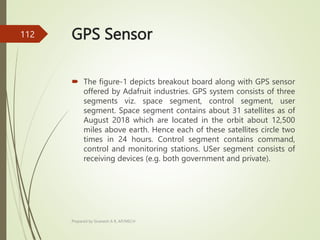 GPS Sensor
 The figure-1 depicts breakout board along with GPS sensor
offered by Adafruit industries. GPS system consists of three
segments viz. space segment, control segment, user
segment. Space segment contains about 31 satellites as of
August 2018 which are located in the orbit about 12,500
miles above earth. Hence each of these satellites circle two
times in 24 hours. Control segment contains command,
control and monitoring stations. USer segment consists of
receiving devices (e.g. both government and private).
Prepared by Sivanesh A R, AP/MECH
112
 