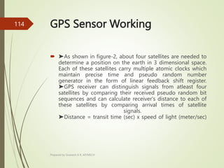 GPS Sensor Working
 ➤As shown in figure-2, about four satellites are needed to
determine a position on the earth in 3 dimensional space.
Each of these satellites carry multiple atomic clocks which
maintain precise time and pseudo random number
generator in the form of linear feedback shift register.
➤GPS receiver can distinguish signals from atleast four
satellites by comparing their received pseudo random bit
sequences and can calculate receiver's distance to each of
these satellites by comparing arrival times of satellite
signals.
➤Distance = transit time (sec) x speed of light (meter/sec)
Prepared by Sivanesh A R, AP/MECH
114
 