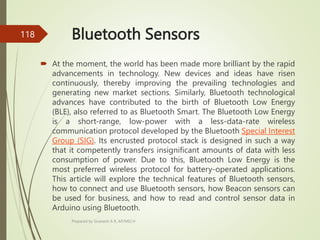 Bluetooth Sensors
 At the moment, the world has been made more brilliant by the rapid
advancements in technology. New devices and ideas have risen
continuously, thereby improving the prevailing technologies and
generating new market sections. Similarly, Bluetooth technological
advances have contributed to the birth of Bluetooth Low Energy
(BLE), also referred to as Bluetooth Smart. The Bluetooth Low Energy
is a short-range, low-power with a less-data-rate wireless
communication protocol developed by the Bluetooth Special Interest
Group (SIG). Its encrusted protocol stack is designed in such a way
that it competently transfers insignificant amounts of data with less
consumption of power. Due to this, Bluetooth Low Energy is the
most preferred wireless protocol for battery-operated applications.
This article will explore the technical features of Bluetooth sensors,
how to connect and use Bluetooth sensors, how Beacon sensors can
be used for business, and how to read and control sensor data in
Arduino using Bluetooth.
Prepared by Sivanesh A R, AP/MECH
118
 