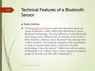 Technical Features of a Bluetooth
Sensor
a) Radio interface
 The Bluetooth IoT sensors work with the same spectrum
range of between 2.400–2.4835 GHz ISM band as classic
Bluetooth technology. The only difference is that Bluetooth
Low Energy uses a different set of channels. It has forty 2-
MHz channels, whereas classic Bluetooth has seventy-nine
1-MHz channels. The Gaussian frequency shift modulation
is used to transmit data within a channel in the BLE
technology. It has a bit rate of 1 Mbit/s but with an option
in Bluetooth 5 of 2 Mbit/s. Also, it has a maximum transmit
power of 10 mW and 100 mW in Bluetooth 5.
Prepared by Sivanesh A R, AP/MECH
121
 