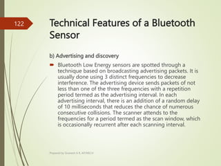 Technical Features of a Bluetooth
Sensor
b) Advertising and discovery
 Bluetooth Low Energy sensors are spotted through a
technique based on broadcasting advertising packets. It is
usually done using 3 distinct frequencies to decrease
interference. The advertising device sends packets of not
less than one of the three frequencies with a repetition
period termed as the advertising interval. In each
advertising interval, there is an addition of a random delay
of 10 milliseconds that reduces the chance of numerous
consecutive collisions. The scanner attends to the
frequencies for a period termed as the scan window, which
is occasionally recurrent after each scanning interval.
Prepared by Sivanesh A R, AP/MECH
122
 