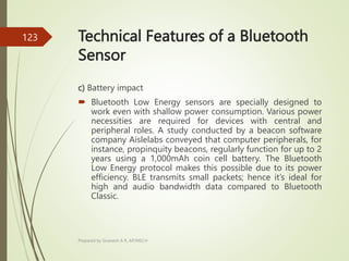 Technical Features of a Bluetooth
Sensor
c) Battery impact
 Bluetooth Low Energy sensors are specially designed to
work even with shallow power consumption. Various power
necessities are required for devices with central and
peripheral roles. A study conducted by a beacon software
company Aislelabs conveyed that computer peripherals, for
instance, propinquity beacons, regularly function for up to 2
years using a 1,000mAh coin cell battery. The Bluetooth
Low Energy protocol makes this possible due to its power
efficiency. BLE transmits small packets; hence it’s ideal for
high and audio bandwidth data compared to Bluetooth
Classic.
Prepared by Sivanesh A R, AP/MECH
123
 
