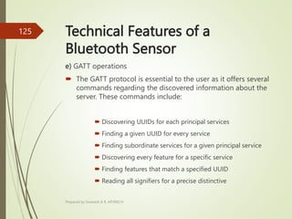 Technical Features of a
Bluetooth Sensor
e) GATT operations
 The GATT protocol is essential to the user as it offers several
commands regarding the discovered information about the
server. These commands include:
 Discovering UUIDs for each principal services
 Finding a given UUID for every service
 Finding subordinate services for a given principal service
 Discovering every feature for a specific service
 Finding features that match a specified UUID
 Reading all signifiers for a precise distinctive
Prepared by Sivanesh A R, AP/MECH
125
 