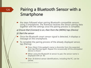 Pairing a Bluetooth Sensor with a
Smartphone
 the steps followed when pairing Bluetooth-compatible sensors
using a smartphone. The Aventura receives the sensor pairing data
together with the settings once the pairing process is complete.
a) Ensure that (Connect) is on, then from the (MENU) tap (Device)
b) Start the sensor
 Once the Bluetooth smart sensor signal is detected, it displays a
message on the smartphone.
 To complete the pairing process of the already displayed sensor,
tap (Pairing).
 Press (Skip) if the gadget’s name is dissimilar from the expected,
then tap (Pairing) again. Repeat this occasionally till the anticipated
device is shown.
 When using the Bluetooth le sensor to pair, the sensor name is
displayed with an “A.”
 Over 18 distinct sensor identifications, including the P.C, can be
paired.
Prepared by Sivanesh A R, AP/MECH
126
 
