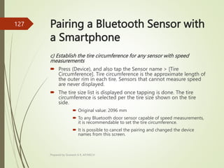Pairing a Bluetooth Sensor with
a Smartphone
c) Establish the tire circumference for any sensor with speed
measurements
 Press (Device), and also tap the Sensor name > [Tire
Circumference]. Tire circumference is the approximate length of
the outer rim in each tire. Sensors that cannot measure speed
are never displayed.
 The tire size list is displayed once tapping is done. The tire
circumference is selected per the tire size shown on the tire
side.
 Original value: 2096 mm
 To any Bluetooth door sensor capable of speed measurements,
it is recommendable to set the tire circumference.
 It is possible to cancel the pairing and changed the device
names from this screen.
Prepared by Sivanesh A R, AP/MECH
127
 