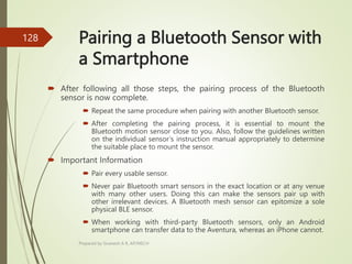 Pairing a Bluetooth Sensor with
a Smartphone
 After following all those steps, the pairing process of the Bluetooth
sensor is now complete.
 Repeat the same procedure when pairing with another Bluetooth sensor.
 After completing the pairing process, it is essential to mount the
Bluetooth motion sensor close to you. Also, follow the guidelines written
on the individual sensor’s instruction manual appropriately to determine
the suitable place to mount the sensor.
 Important Information
 Pair every usable sensor.
 Never pair Bluetooth smart sensors in the exact location or at any venue
with many other users. Doing this can make the sensors pair up with
other irrelevant devices. A Bluetooth mesh sensor can epitomize a sole
physical BLE sensor.
 When working with third-party Bluetooth sensors, only an Android
smartphone can transfer data to the Aventura, whereas an iPhone cannot.
Prepared by Sivanesh A R, AP/MECH
128
 