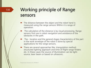 Working principle of Range
sensors
 The distance between the object and the robot hand is
measured using the range sensors Within it is range of
operation.
 The calculation of the distance is by visual processing. Range
sensors find use in robot navigation and avoidance of the
obstacles in the path.
 The - location and the general shape characteristics of the part
in the work envelope of the robot S done by special
applications for the range sensors.
 There are several approaches like, triangulation method,
structured lighting approach and time-of flight range finders
etc. In these cases the source of illumination can be light-
source, laser beam or based on ultrasonic.
Prepared by Sivanesh A R, AP/MECH
130
 