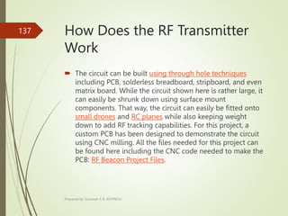 How Does the RF Transmitter
Work
 The circuit can be built using through hole techniques
including PCB, solderless breadboard, stripboard, and even
matrix board. While the circuit shown here is rather large, it
can easily be shrunk down using surface mount
components. That way, the circuit can easily be fitted onto
small drones and RC planes while also keeping weight
down to add RF tracking capabilities. For this project, a
custom PCB has been designed to demonstrate the circuit
using CNC milling. All the files needed for this project can
be found here including the CNC code needed to make the
PCB: RF Beacon Project Files.
Prepared by Sivanesh A R, AP/MECH
137
 