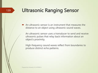 Ultrasonic Ranging Sensor
 An ultrasonic sensor is an instrument that measures the
distance to an object using ultrasonic sound waves.
An ultrasonic sensor uses a transducer to send and receive
ultrasonic pulses that relay back information about an
object’s proximity.
High-frequency sound waves reflect from boundaries to
produce distinct echo patterns.
Prepared by Sivanesh A R, AP/MECH
139
 