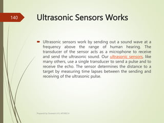 Ultrasonic Sensors Works
 Ultrasonic sensors work by sending out a sound wave at a
frequency above the range of human hearing. The
transducer of the sensor acts as a microphone to receive
and send the ultrasonic sound. Our ultrasonic sensors, like
many others, use a single transducer to send a pulse and to
receive the echo. The sensor determines the distance to a
target by measuring time lapses between the sending and
receiving of the ultrasonic pulse.
Prepared by Sivanesh A R, AP/MECH
140
 