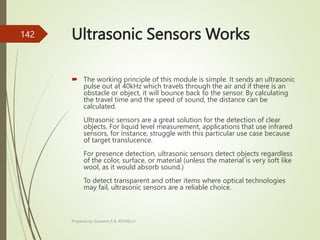 Ultrasonic Sensors Works
 The working principle of this module is simple. It sends an ultrasonic
pulse out at 40kHz which travels through the air and if there is an
obstacle or object, it will bounce back to the sensor. By calculating
the travel time and the speed of sound, the distance can be
calculated.
Ultrasonic sensors are a great solution for the detection of clear
objects. For liquid level measurement, applications that use infrared
sensors, for instance, struggle with this particular use case because
of target translucence.
For presence detection, ultrasonic sensors detect objects regardless
of the color, surface, or material (unless the material is very soft like
wool, as it would absorb sound.)
To detect transparent and other items where optical technologies
may fail, ultrasonic sensors are a reliable choice.
Prepared by Sivanesh A R, AP/MECH
142
 