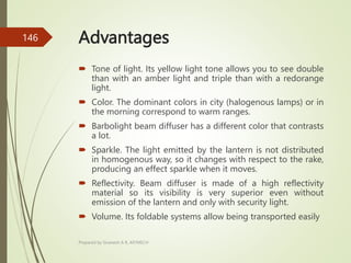 Advantages
 Tone of light. Its yellow light tone allows you to see double
than with an amber light and triple than with a redorange
light.
 Color. The dominant colors in city (halogenous lamps) or in
the morning correspond to warm ranges.
 Barbolight beam diffuser has a different color that contrasts
a lot.
 Sparkle. The light emitted by the lantern is not distributed
in homogenous way, so it changes with respect to the rake,
producing an effect sparkle when it moves.
 Reflectivity. Beam diffuser is made of a high reflectivity
material so its visibility is very superior even without
emission of the lantern and only with security light.
 Volume. Its foldable systems allow being transported easily
Prepared by Sivanesh A R, AP/MECH
146
 