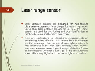 Laser range sensor
 Laser distance sensors are designed for non-contact
distance measurements: laser gauges for measuring ranges
up to 10m, laser distance sensors for up to 270m. These
sensors are used for positioning and type classification in
machine building and handling equipment.
 Here are applications for detections, measurements or
positioning. What different laser sensors have in common
are the advantages that the use of laser light provides. A
first advantage is the high light intensity, which enables
very accurate measurement, positioning or detection (down
to nanometers). Another advantage is the measurement
speed; this is very high due to the use of light as a medium.
Prepared by Sivanesh A R, AP/MECH
148
 