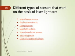 Different types of sensors that work
on the basis of laser light are:
 Laser distance sensors
 Displacement sensors
 Laser projectors
 Laser light curtains
 Laser photoelectric sensors
 Positioning lasers
 Laser edge detection sensors
Prepared by Sivanesh A R, AP/MECH
149
 