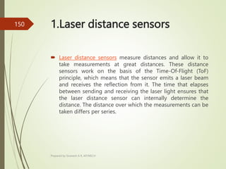 1.Laser distance sensors
 Laser distance sensors measure distances and allow it to
take measurements at great distances. These distance
sensors work on the basis of the Time-Of-Flight (ToF)
principle, which means that the sensor emits a laser beam
and receives the reflection from it. The time that elapses
between sending and receiving the laser light ensures that
the laser distance sensor can internally determine the
distance. The distance over which the measurements can be
taken differs per series.
Prepared by Sivanesh A R, AP/MECH
150
 