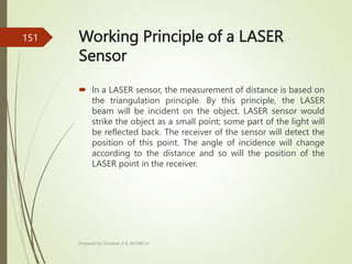 Working Principle of a LASER
Sensor
 In a LASER sensor, the measurement of distance is based on
the triangulation principle. By this principle, the LASER
beam will be incident on the object. LASER sensor would
strike the object as a small point; some part of the light will
be reflected back. The receiver of the sensor will detect the
position of this point. The angle of incidence will change
according to the distance and so will the position of the
LASER point in the receiver.
Prepared by Sivanesh A R, AP/MECH
151
 