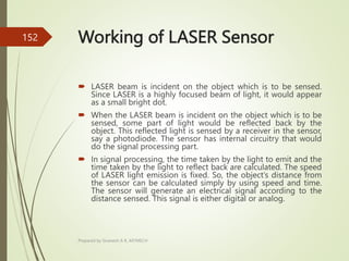 Working of LASER Sensor
 LASER beam is incident on the object which is to be sensed.
Since LASER is a highly focused beam of light, it would appear
as a small bright dot.
 When the LASER beam is incident on the object which is to be
sensed, some part of light would be reflected back by the
object. This reflected light is sensed by a receiver in the sensor,
say a photodiode. The sensor has internal circuitry that would
do the signal processing part.
 In signal processing, the time taken by the light to emit and the
time taken by the light to reflect back are calculated. The speed
of LASER light emission is fixed. So, the object’s distance from
the sensor can be calculated simply by using speed and time.
The sensor will generate an electrical signal according to the
distance sensed. This signal is either digital or analog.
Prepared by Sivanesh A R, AP/MECH
152
 