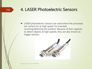 4. LASER Photoelectric Sensors
 LASER photoelectric sensors are used where the processes
are carried out at high speed. For example,
counting/detecting the product. Because of their capacity
to detect objects at high speeds, they are also known as
trigger sensors.
Prepared by Sivanesh A R, AP/MECH
156
 