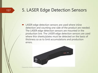 5. LASER Edge Detection Sensors
 LASER edge detection sensors are used where inline
detection and counting one side of the product are needed.
The LASER edge detection sensors are mounted in the
production line. The LASER edge detection sensors are used
where thin sheets/plates must be detected on the basis of
thickness so as to limit accumulations and production
errors.
Prepared by Sivanesh A R, AP/MECH
157
 