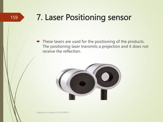 7. Laser Positioning sensor
 These lasers are used for the positioning of the products.
The positioning laser transmits a projection and it does not
receive the reflection.
Prepared by Sivanesh A R, AP/MECH
159
 